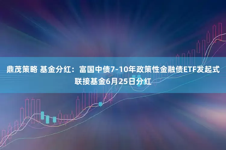 鼎茂策略 基金分红：富国中债7-10年政策性金融债ETF发起式联接基金6月25日分红