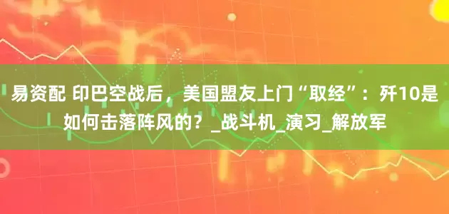 易资配 印巴空战后，美国盟友上门“取经”：歼10是如何击落阵风的？_战斗机_演习_解放军