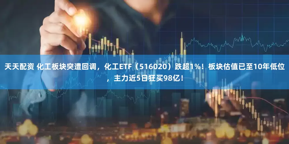 天天配资 化工板块突遭回调，化工ETF（516020）跌超1%！板块估值已至10年低位，主力近5日狂买98亿！