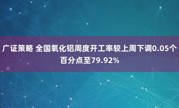 广证策略 全国氧化铝周度开工率较上周下调0.05个百分点至79.92%
