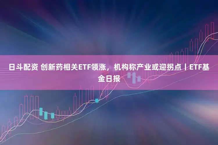 日斗配资 创新药相关ETF领涨，机构称产业或迎拐点丨ETF基金日报