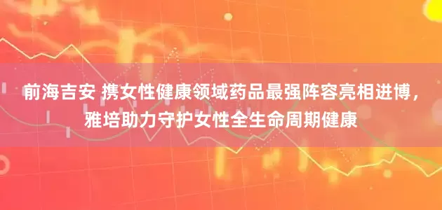 前海吉安 携女性健康领域药品最强阵容亮相进博，雅培助力守护女性全生命周期健康