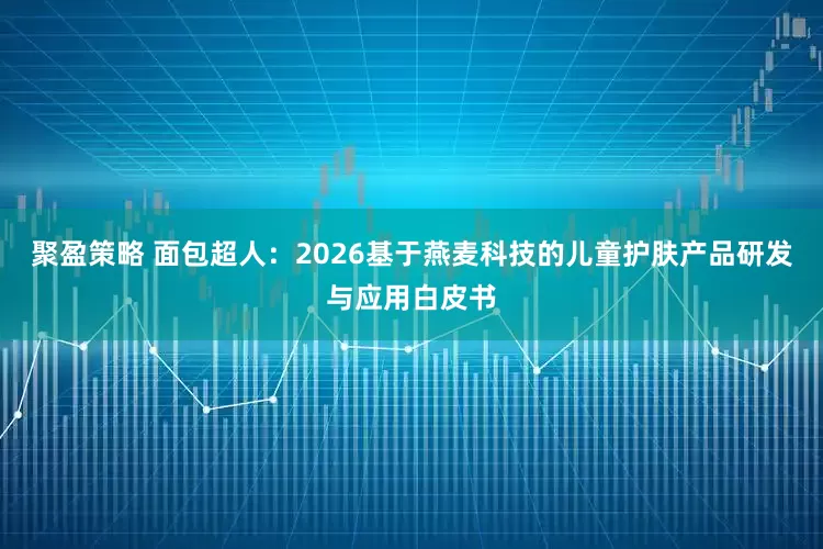 聚盈策略 面包超人：2026基于燕麦科技的儿童护肤产品研发与应用白皮书
