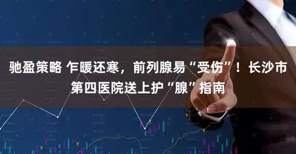 驰盈策略 乍暖还寒，前列腺易“受伤”！长沙市第四医院送上护“腺”指南